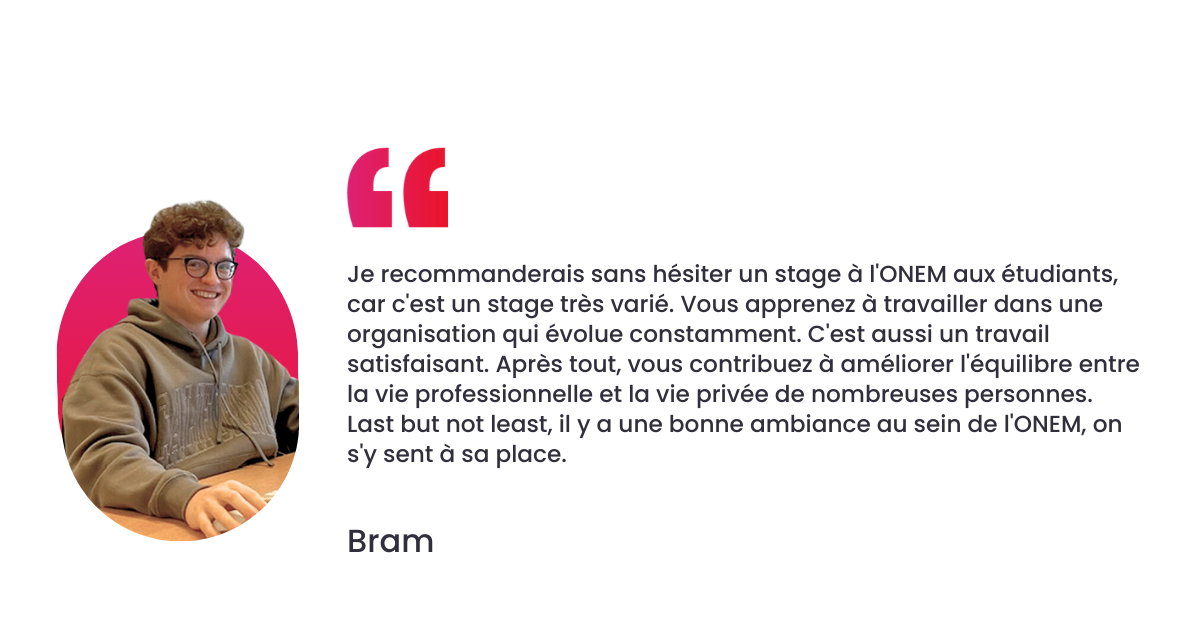 Je recommanderais sans hésiter un stage à l'ONEM aux étudiants, car c'est un stage très varié. Vous apprenez à travailler dans une organisation qui évolue constamment. C'est aussi un travail satisfaisant. Après tout, vous contribuez à améliorer l'équilibre entre la vie professionnelle et la vie privée de nombreuses personnes. Last but not least, il y a une bonne ambiance au sein de l'ONEM, on s'y sent à sa place.