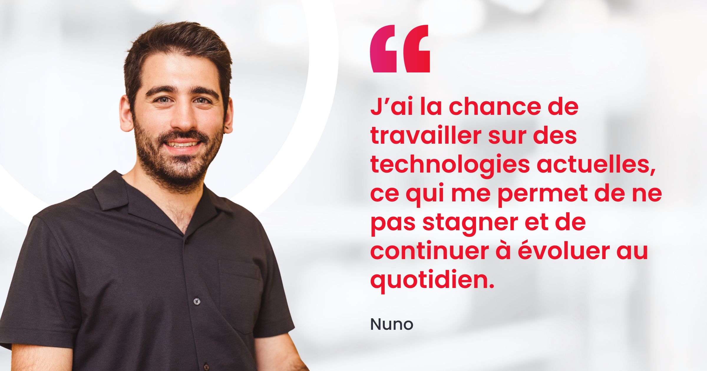 J’ai la chance de travailler sur des technologies actuelles, ce qui permet de ne pas stagner et de continuer à évoluer techniquement au quotidien. 